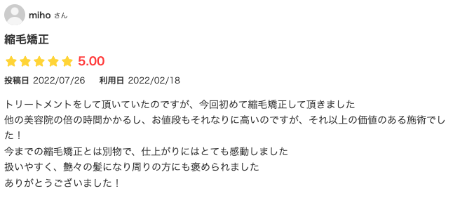 トリートメントをして頂いていたのですが、今回初めて縮毛矯正して頂きました
他の美容院の倍の時間かかるし、お値段もそれなりに高いのですが、それ以上の価値のある施術でした！
今までの縮毛矯正とは別物で、仕上がりにはとても感動しました
扱いやすく、艶々の髪になり周りの方にも褒められました
ありがとうございました！