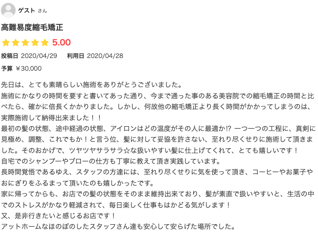 先日は、とても素晴らしい施術をありがとうございました。
施術にかなりの時間を要すと書いてあった通り、今まで通った事のある美容院での縮毛矯正の時間と比べたら、確かに倍長くかかりました。しかし、何故他の縮毛矯正より長く時間がかかってしまうのは、実際施術して納得出来ました！！　　
最初の髪の状態、途中経過の状態、アイロンはどの温度がその人に最適か⁉︎ 一つ一つの工程に、真剣に見極め、調整、これでもか！と言う位、髪に対して妥協を許さない、至れり尽くせりに施術して頂きました。そのおかげで、ツヤツヤサラサラ☆な扱いやすい髪に仕上げてくれて、とても嬉しいです！
自宅でのシャンプーやブローの仕方も丁寧に教えて頂き実践しています。
長時間覚悟であるゆえ、スタッフの方達には、至れり尽くせりに気を使って頂き、コーヒーやお菓子やおにぎりをふるまって頂いたのも嬉しかったです。
家に帰ってからも、お店での髪の状態をそのまま維持出来ており、髪が素直で扱いやすいと、生活の中でのストレスがかなり軽減されて、毎日楽しく仕事もはかどる気がします！
又、是非行きたいと感じるお店です！
アットホームなほのぼのしたスタッフさん達も安心して安らげた場所でした。